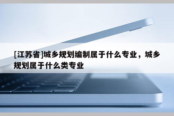 [江蘇省]城鄉規劃編制屬于什么專業，城鄉規劃屬于什么類專業