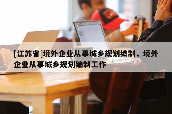 [江蘇省]境外企業(yè)從事城鄉(xiāng)規(guī)劃編制，境外企業(yè)從事城鄉(xiāng)規(guī)劃編制工作