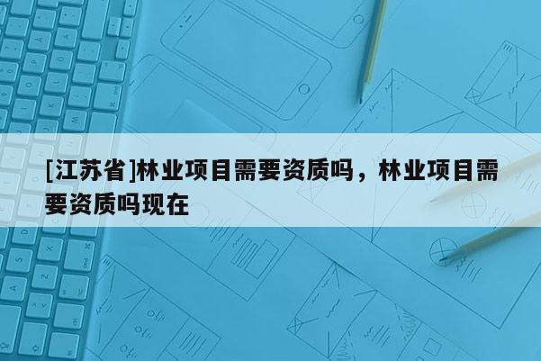[江蘇省]林業項目需要資質嗎，林業項目需要資質嗎現在