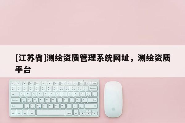 [江蘇省]測(cè)繪資質(zhì)管理系統(tǒng)網(wǎng)址，測(cè)繪資質(zhì)平臺(tái)