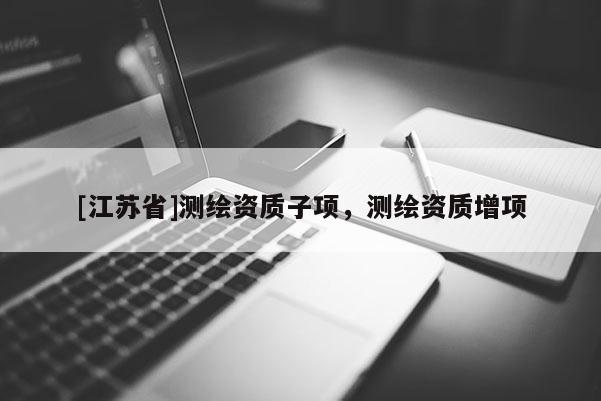 [江蘇省]測(cè)繪資質(zhì)子項(xiàng)，測(cè)繪資質(zhì)增項(xiàng)