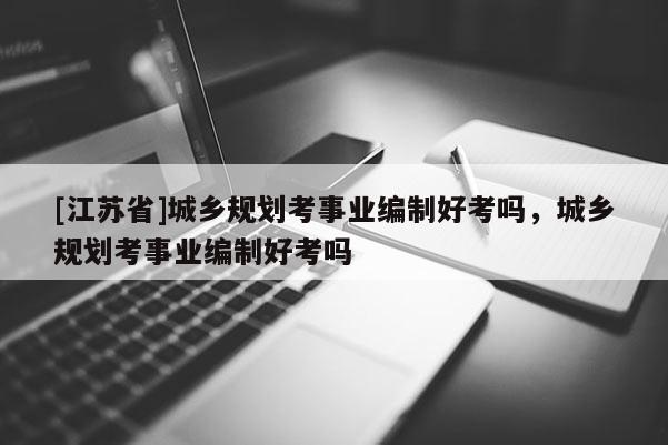 [江蘇省]城鄉規劃考事業編制好考嗎，城鄉規劃考事業編制好考嗎