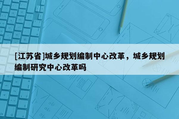 [江蘇省]城鄉規劃編制中心改革，城鄉規劃編制研究中心改革嗎