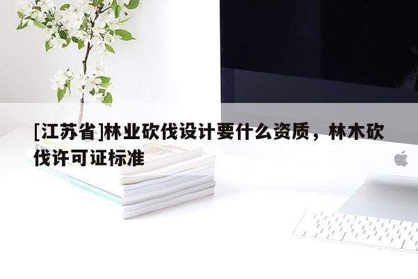 [江蘇省]林業砍伐設計要什么資質，林木砍伐許可證標準