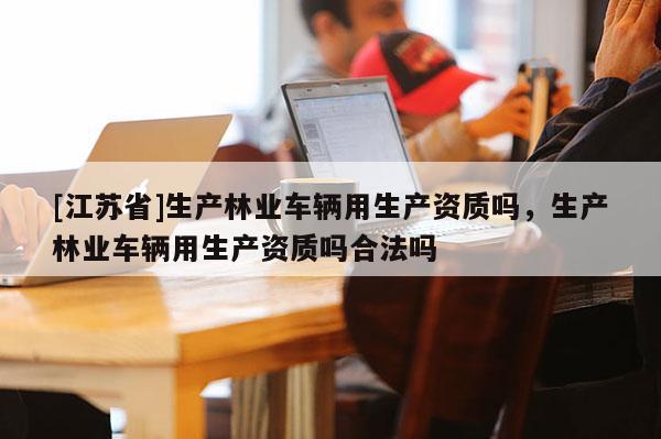 [江蘇省]生產(chǎn)林業(yè)車輛用生產(chǎn)資質(zhì)嗎，生產(chǎn)林業(yè)車輛用生產(chǎn)資質(zhì)嗎合法嗎