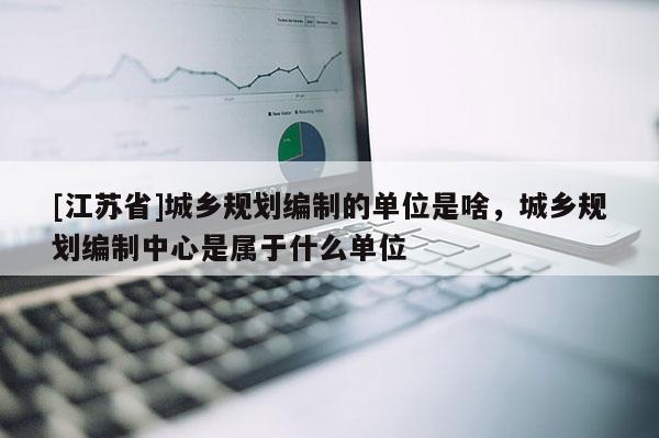 [江蘇省]城鄉規劃編制的單位是啥，城鄉規劃編制中心是屬于什么單位