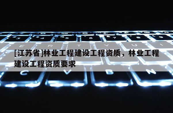 [江蘇省]林業(yè)工程建設(shè)工程資質(zhì)，林業(yè)工程建設(shè)工程資質(zhì)要求
