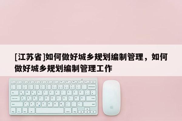 [江蘇省]如何做好城鄉規劃編制管理，如何做好城鄉規劃編制管理工作