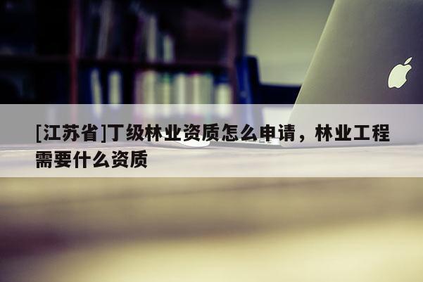[江蘇省]丁級林業資質怎么申請，林業工程需要什么資質