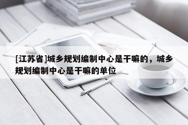 [江蘇省]城鄉規劃編制中心是干嘛的，城鄉規劃編制中心是干嘛的單位