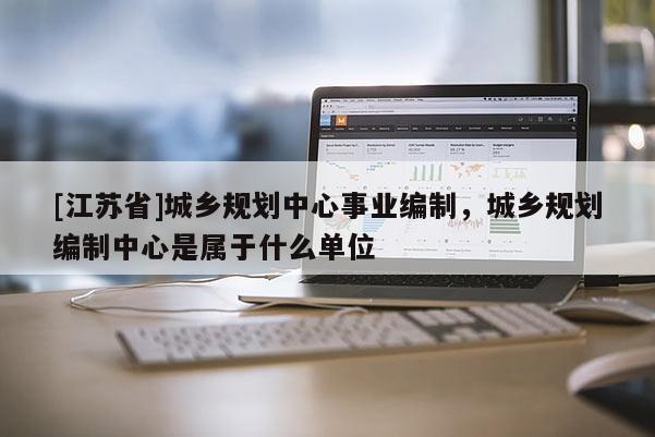 [江蘇省]城鄉(xiāng)規(guī)劃中心事業(yè)編制，城鄉(xiāng)規(guī)劃編制中心是屬于什么單位