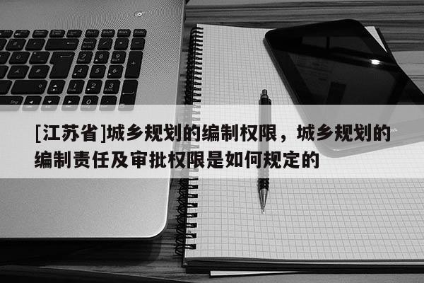 [江蘇省]城鄉規劃的編制權限，城鄉規劃的編制責任及審批權限是如何規定的