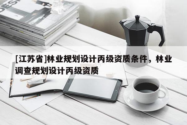 [江蘇省]林業(yè)規(guī)劃設(shè)計(jì)丙級(jí)資質(zhì)條件，林業(yè)調(diào)查規(guī)劃設(shè)計(jì)丙級(jí)資質(zhì)