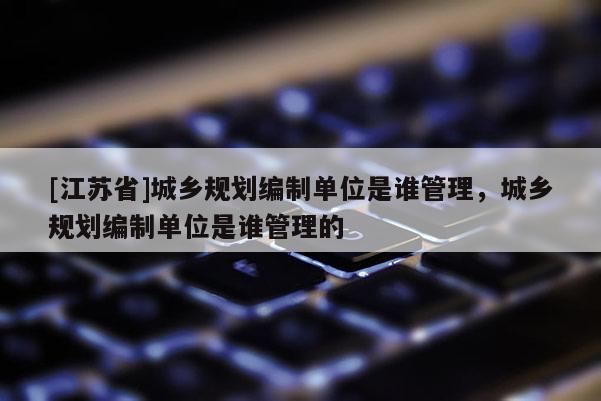 [江蘇省]城鄉規劃編制單位是誰管理，城鄉規劃編制單位是誰管理的