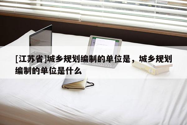 [江蘇省]城鄉規劃編制的單位是，城鄉規劃編制的單位是什么