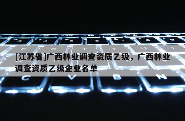 [江蘇省]廣西林業(yè)調(diào)查資質(zhì)乙級，廣西林業(yè)調(diào)查資質(zhì)乙級企業(yè)名單