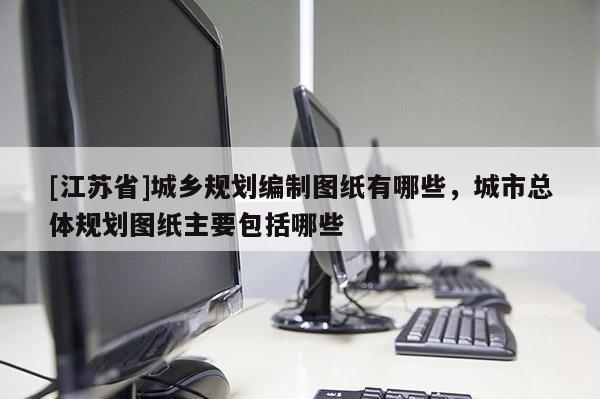 [江蘇省]城鄉規劃編制圖紙有哪些，城市總體規劃圖紙主要包括哪些