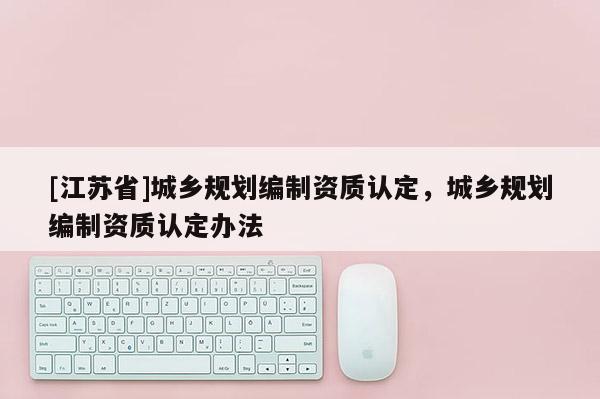 [江蘇省]城鄉(xiāng)規(guī)劃編制資質(zhì)認定，城鄉(xiāng)規(guī)劃編制資質(zhì)認定辦法