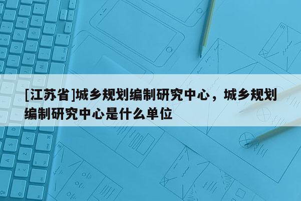 [江蘇省]城鄉規劃編制研究中心，城鄉規劃編制研究中心是什么單位