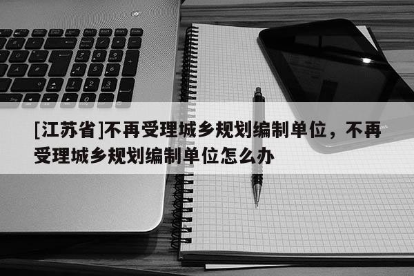 [江蘇省]不再受理城鄉規劃編制單位，不再受理城鄉規劃編制單位怎么辦
