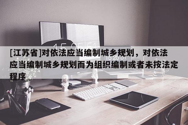 [江蘇省]對依法應當編制城鄉規劃，對依法應當編制城鄉規劃而為組織編制或者未按法定程序