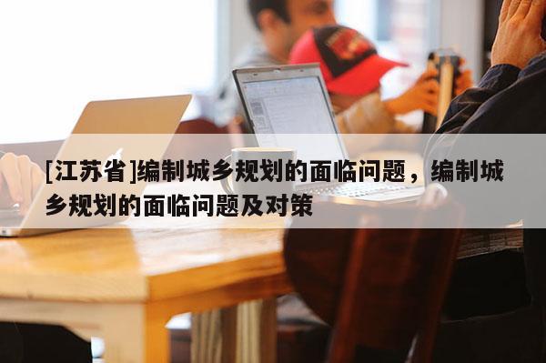 [江蘇省]編制城鄉(xiāng)規(guī)劃的面臨問題，編制城鄉(xiāng)規(guī)劃的面臨問題及對策