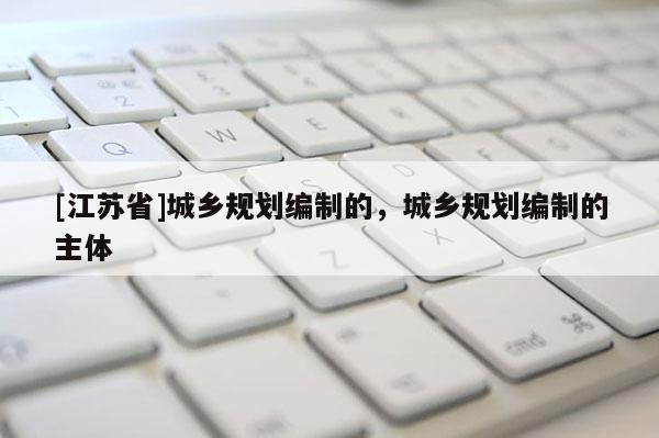 [江蘇省]城鄉(xiāng)規(guī)劃編制的，城鄉(xiāng)規(guī)劃編制的主體