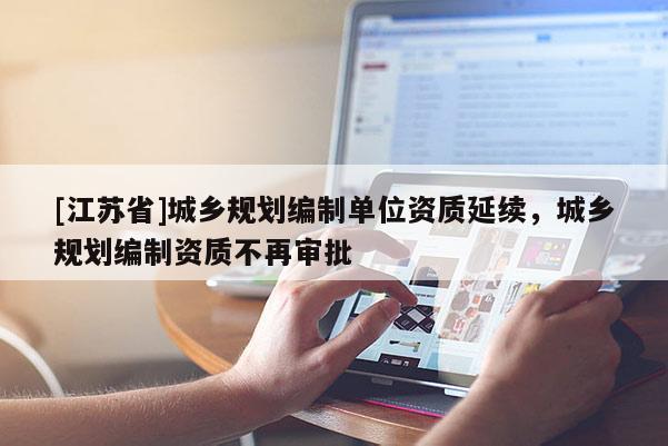 [江蘇省]城鄉(xiāng)規(guī)劃編制單位資質(zhì)延續(xù)，城鄉(xiāng)規(guī)劃編制資質(zhì)不再審批