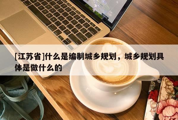 [江蘇省]什么是編制城鄉規劃，城鄉規劃具體是做什么的