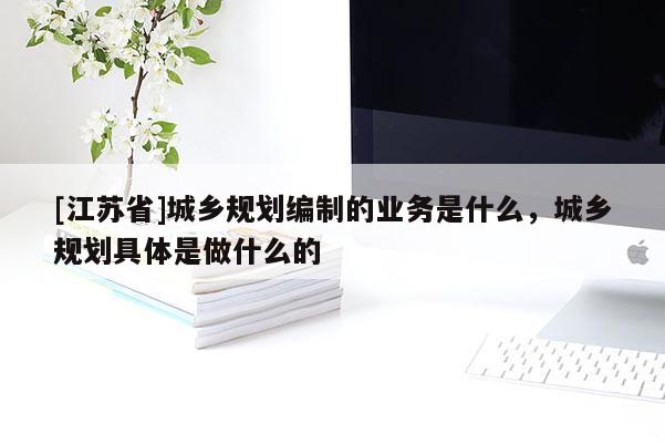 [江蘇省]城鄉規劃編制的業務是什么，城鄉規劃具體是做什么的