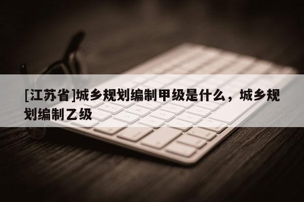 [江蘇省]城鄉規劃編制甲級是什么，城鄉規劃編制乙級