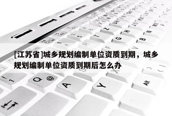 [江蘇省]城鄉規劃編制單位資質到期，城鄉規劃編制單位資質到期后怎么辦