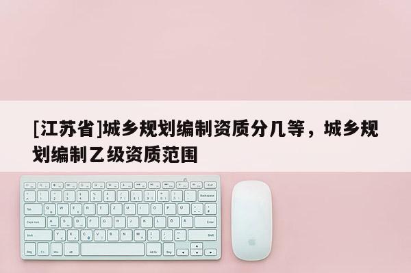 [江蘇省]城鄉規劃編制資質分幾等，城鄉規劃編制乙級資質范圍