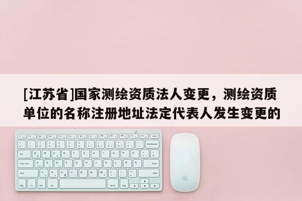 [江蘇省]國家測繪資質法人變更，測繪資質單位的名稱注冊地址法定代表人發生變更的
