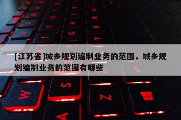 [江蘇省]城鄉規劃編制業務的范圍，城鄉規劃編制業務的范圍有哪些