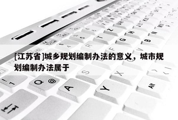 [江蘇省]城鄉規劃編制辦法的意義，城市規劃編制辦法屬于