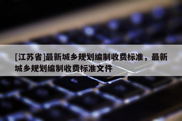 [江蘇省]最新城鄉規劃編制收費標準，最新城鄉規劃編制收費標準文件