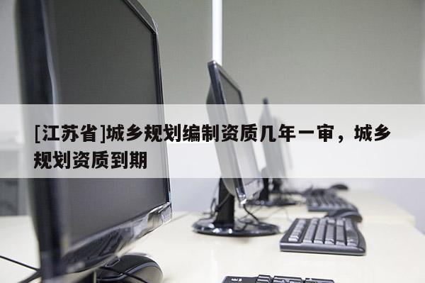 [江蘇省]城鄉規劃編制資質幾年一審，城鄉規劃資質到期