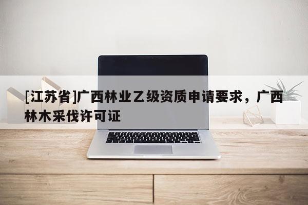 [江蘇省]廣西林業乙級資質申請要求，廣西林木采伐許可證