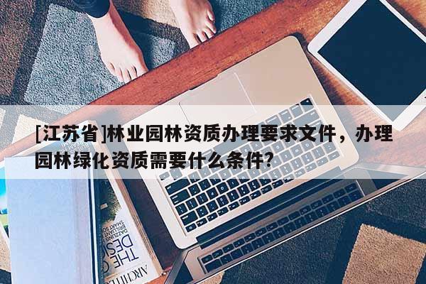 [江蘇省]林業園林資質辦理要求文件，辦理園林綠化資質需要什么條件?