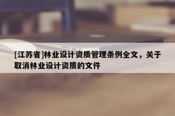 [江蘇省]林業(yè)設(shè)計(jì)資質(zhì)管理?xiàng)l例全文，關(guān)于取消林業(yè)設(shè)計(jì)資質(zhì)的文件