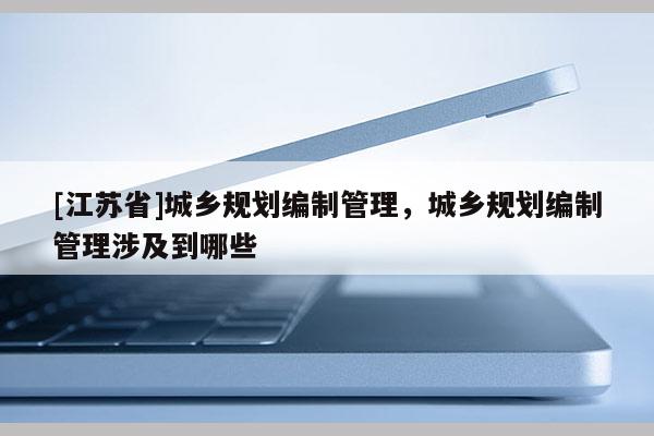 [江蘇省]城鄉(xiāng)規(guī)劃編制管理，城鄉(xiāng)規(guī)劃編制管理涉及到哪些