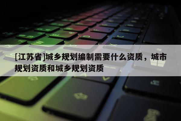 [江蘇省]城鄉規劃編制需要什么資質，城市規劃資質和城鄉規劃資質