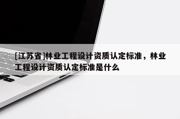 [江蘇省]林業工程設計資質認定標準，林業工程設計資質認定標準是什么