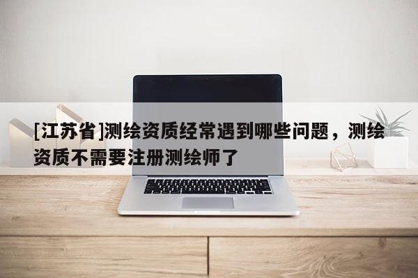 [江蘇省]測繪資質經常遇到哪些問題，測繪資質不需要注冊測繪師了