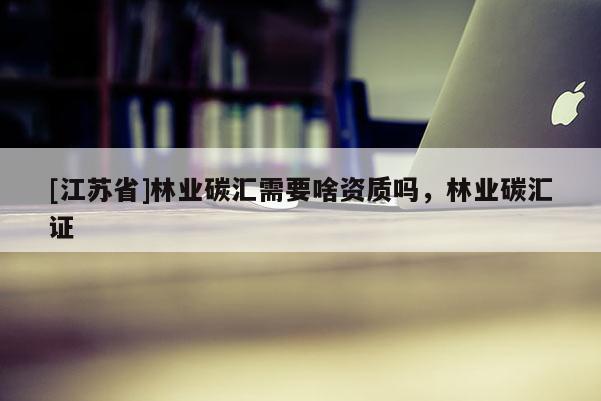 [江蘇省]林業(yè)碳匯需要啥資質(zhì)嗎，林業(yè)碳匯證