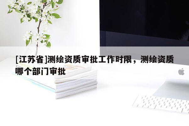 [江蘇省]測繪資質審批工作時限，測繪資質哪個部門審批