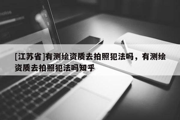 [江蘇省]有測(cè)繪資質(zhì)去拍照犯法嗎，有測(cè)繪資質(zhì)去拍照犯法嗎知乎
