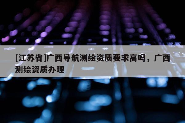 [江蘇省]廣西導(dǎo)航測繪資質(zhì)要求高嗎，廣西測繪資質(zhì)辦理