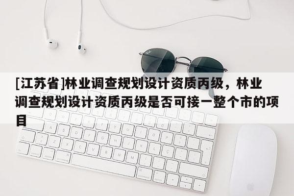 [江蘇省]林業調查規劃設計資質丙級，林業調查規劃設計資質丙級是否可接一整個市的項目